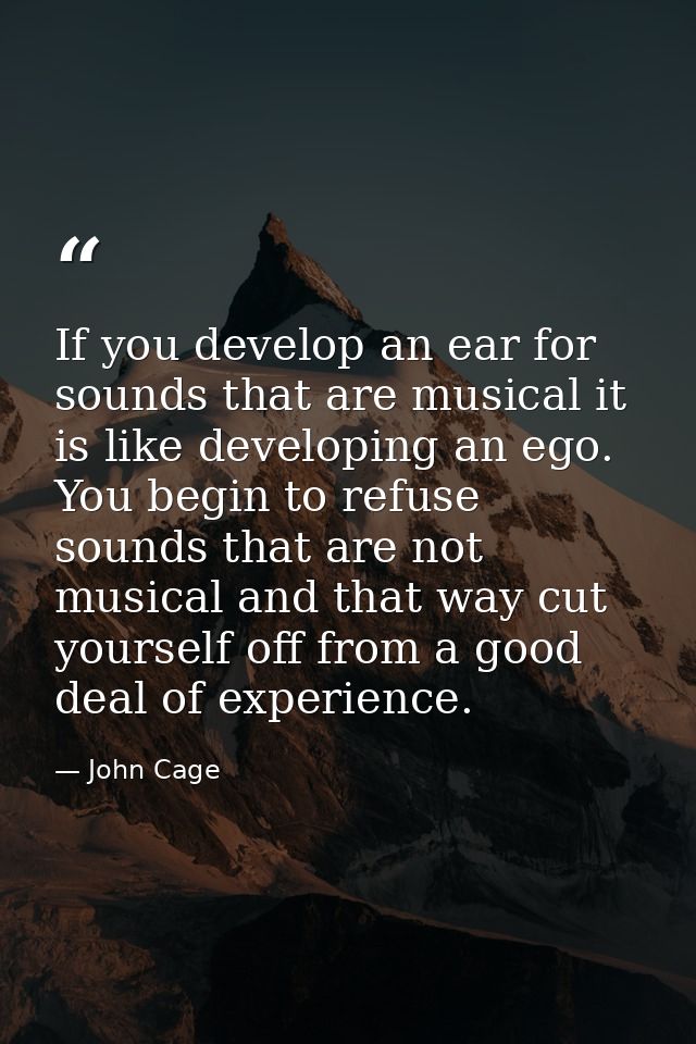 If you develop an ear for sounds that are musical it is like developing an ego. You begin to refuse sounds that are not  — John Cage