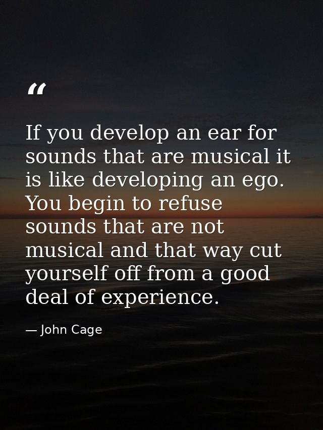 If you develop an ear for sounds that are musical it is like developing an ego. You begin to refuse sounds that are not  — John Cage