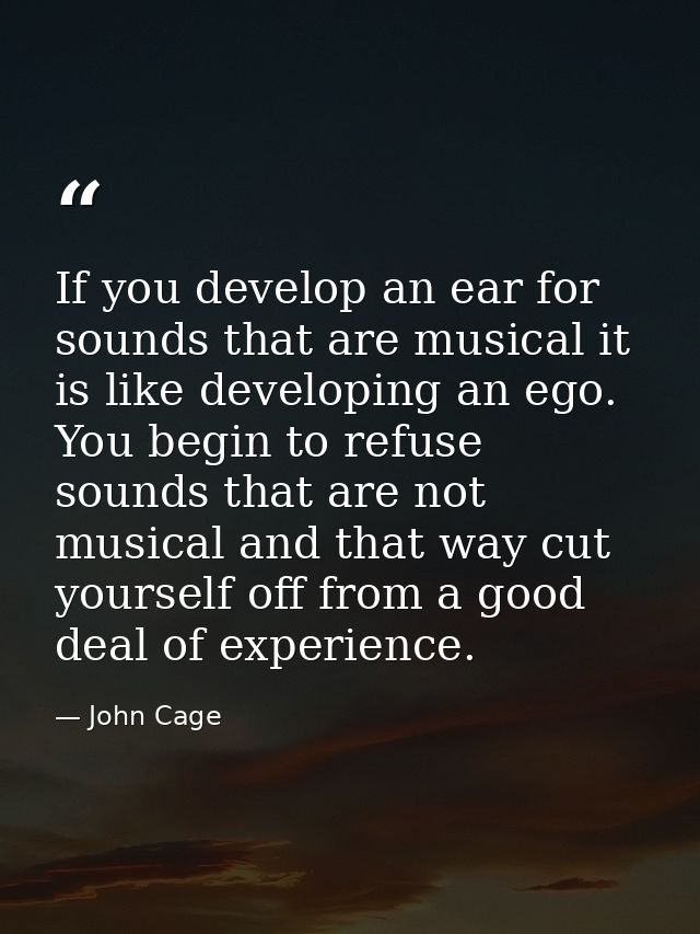 If you develop an ear for sounds that are musical it is like developing an ego. You begin to refuse sounds that are not  — John Cage