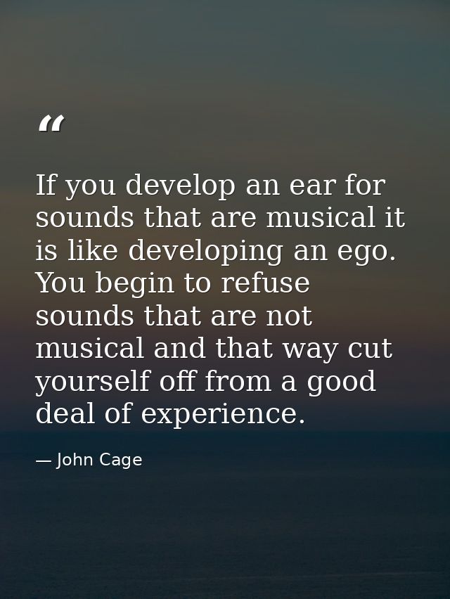 If you develop an ear for sounds that are musical it is like developing an ego. You begin to refuse sounds that are not  — John Cage
