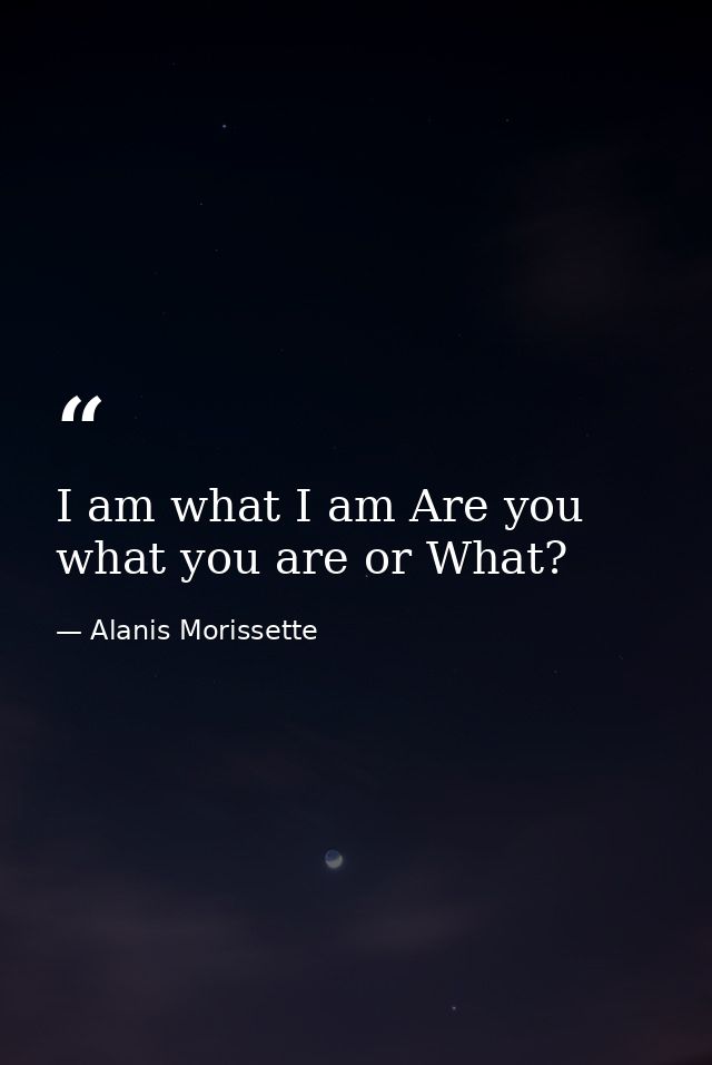 I am what I am Are you what you are or What? — Alanis Morissette