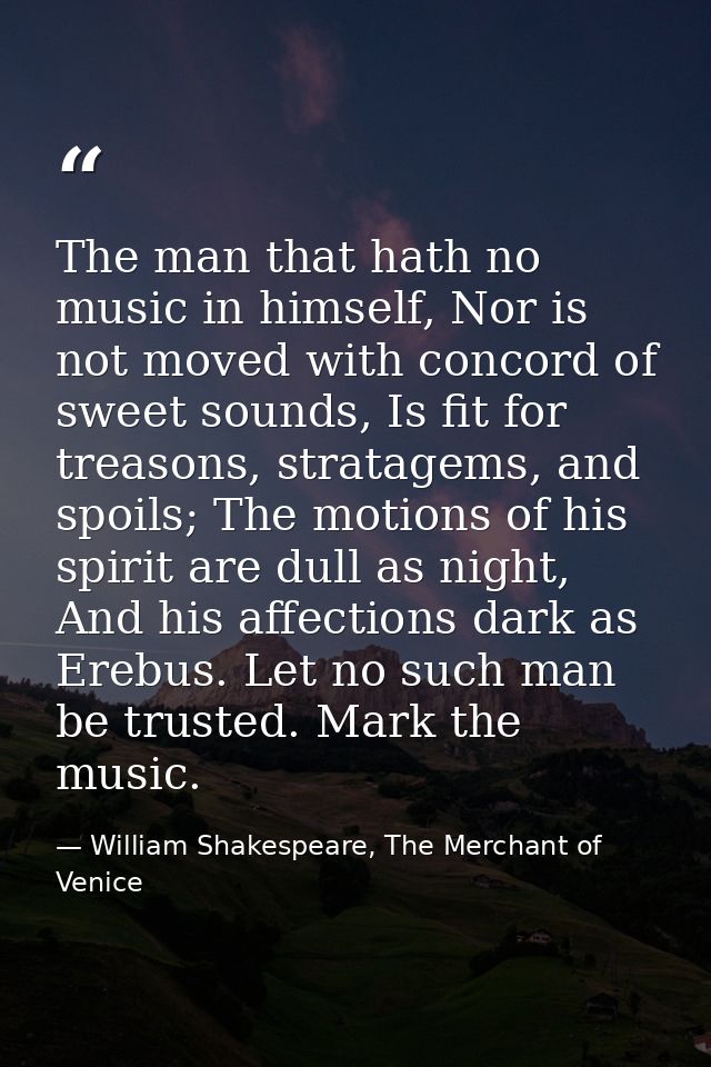 The man that hath no music in himself, Nor is not moved with concord of sweet sounds, Is fit for treasons, stratagems, a — William Shakespeare, The Merchant of Venice