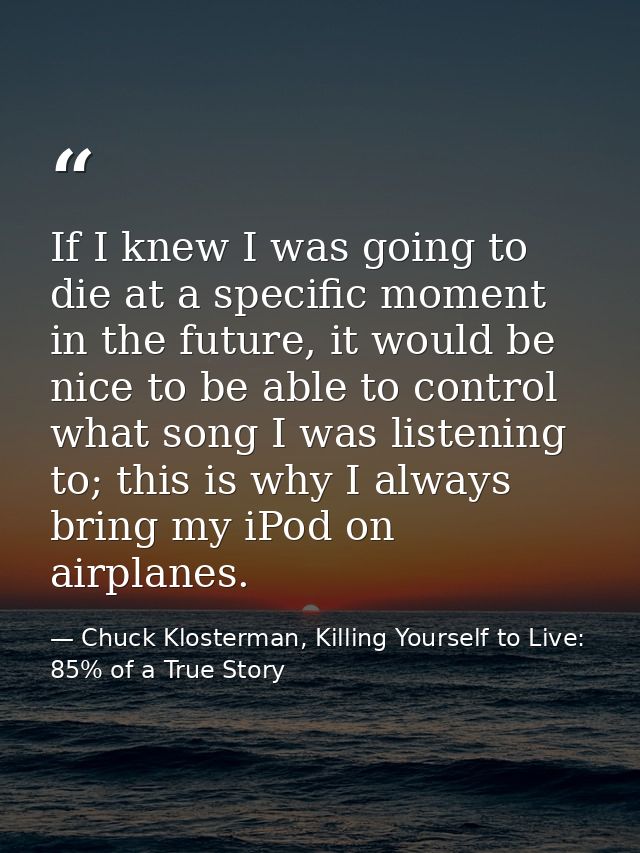 If I knew I was going to die at a specific moment in the future, it would be nice to be able to control what song I was  — Chuck Klosterman, Killing Yourself to Live: 85% of a True Story