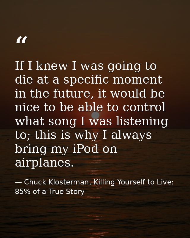 If I knew I was going to die at a specific moment in the future, it would be nice to be able to control what song I was  — Chuck Klosterman, Killing Yourself to Live: 85% of a True Story