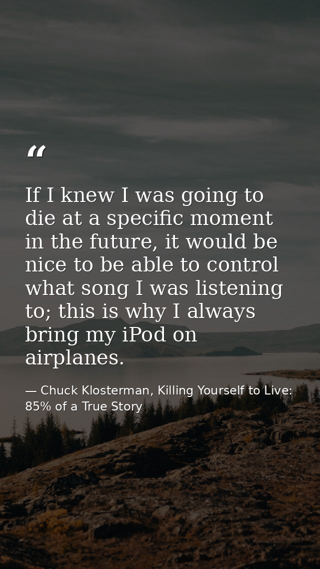 If I knew I was going to die at a specific moment in the future, it would be nice to be able to control what song I was  — Chuck Klosterman, Killing Yourself to Live: 85% of a True Story
