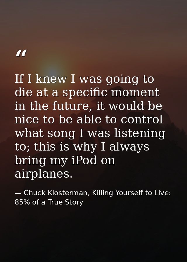 If I knew I was going to die at a specific moment in the future, it would be nice to be able to control what song I was  — Chuck Klosterman, Killing Yourself to Live: 85% of a True Story