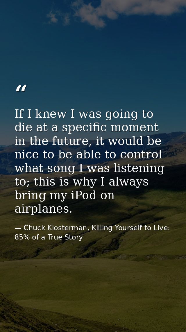 If I knew I was going to die at a specific moment in the future, it would be nice to be able to control what song I was  — Chuck Klosterman, Killing Yourself to Live: 85% of a True Story