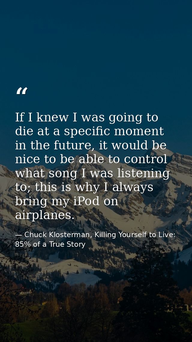 If I knew I was going to die at a specific moment in the future, it would be nice to be able to control what song I was  — Chuck Klosterman, Killing Yourself to Live: 85% of a True Story