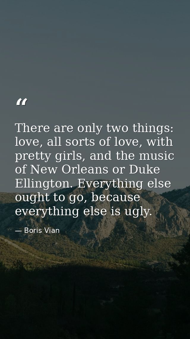 There are only two things: love, all sorts of love, with pretty girls, and the music of New Orleans or Duke Ellington. E — Boris Vian