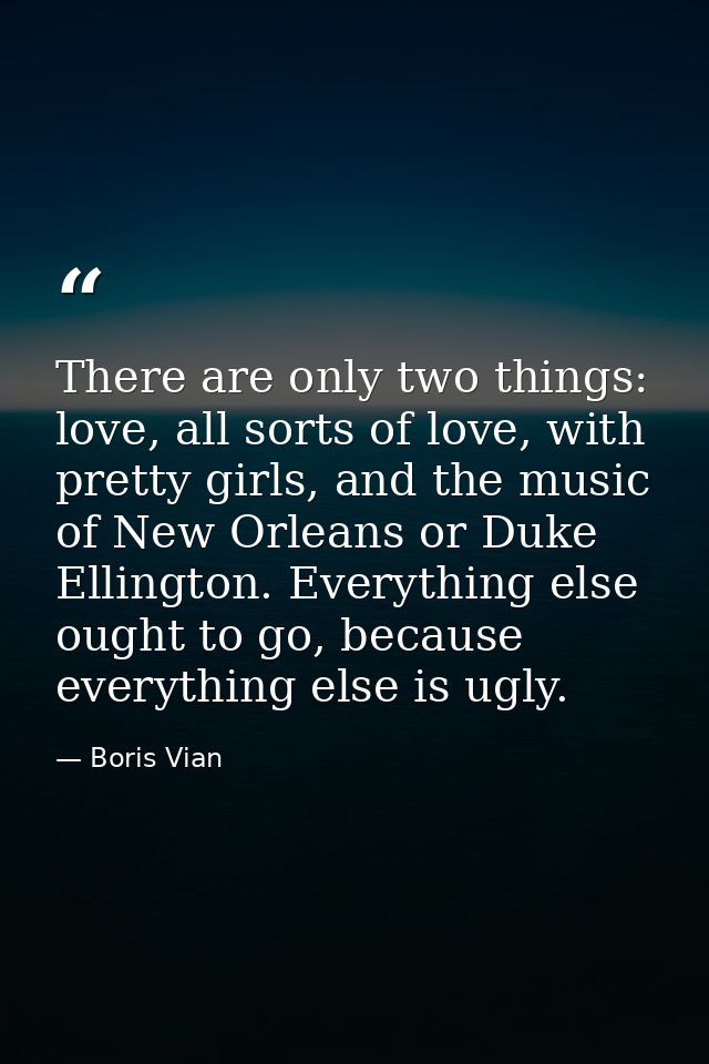 There are only two things: love, all sorts of love, with pretty girls, and the music of New Orleans or Duke Ellington. E — Boris Vian