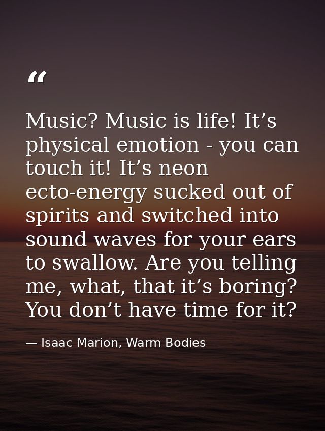 Music? Music is life! It’s physical emotion - you can touch it! It’s neon ecto-energy sucked out of spirits and switched — Isaac Marion, Warm Bodies