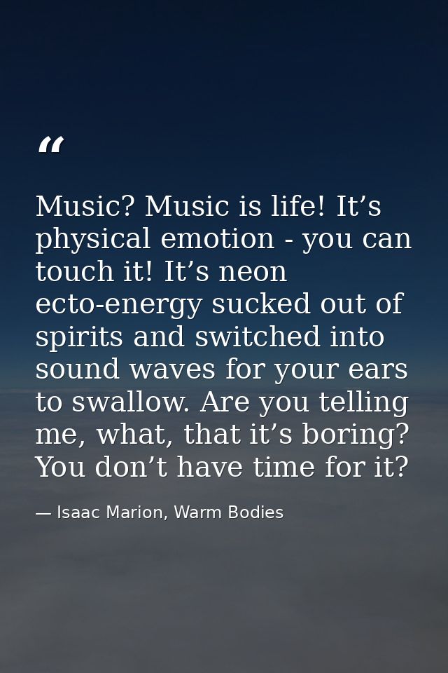Music? Music is life! It’s physical emotion - you can touch it! It’s neon ecto-energy sucked out of spirits and switched — Isaac Marion, Warm Bodies