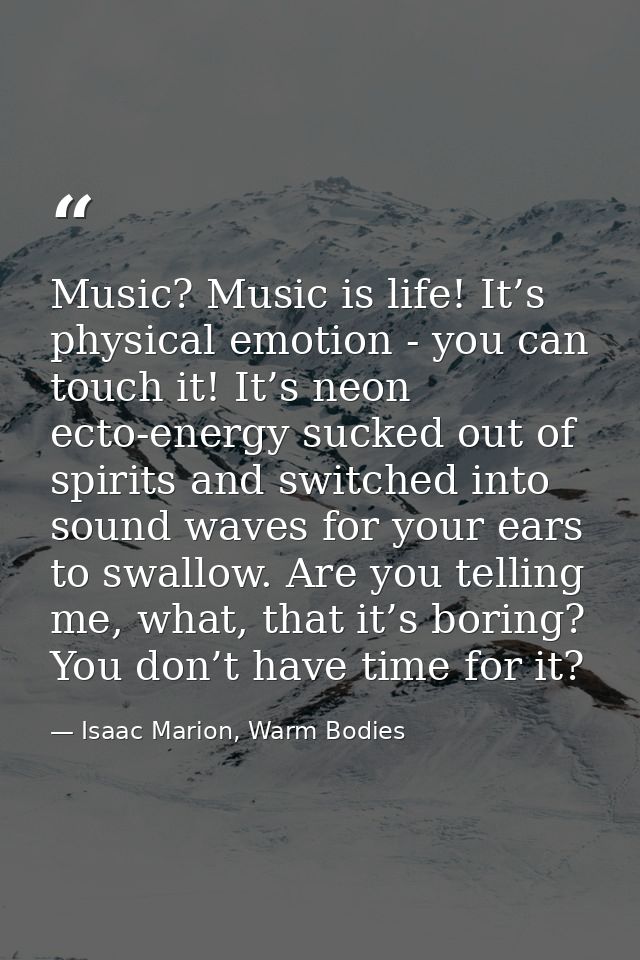 Music? Music is life! It’s physical emotion - you can touch it! It’s neon ecto-energy sucked out of spirits and switched — Isaac Marion, Warm Bodies