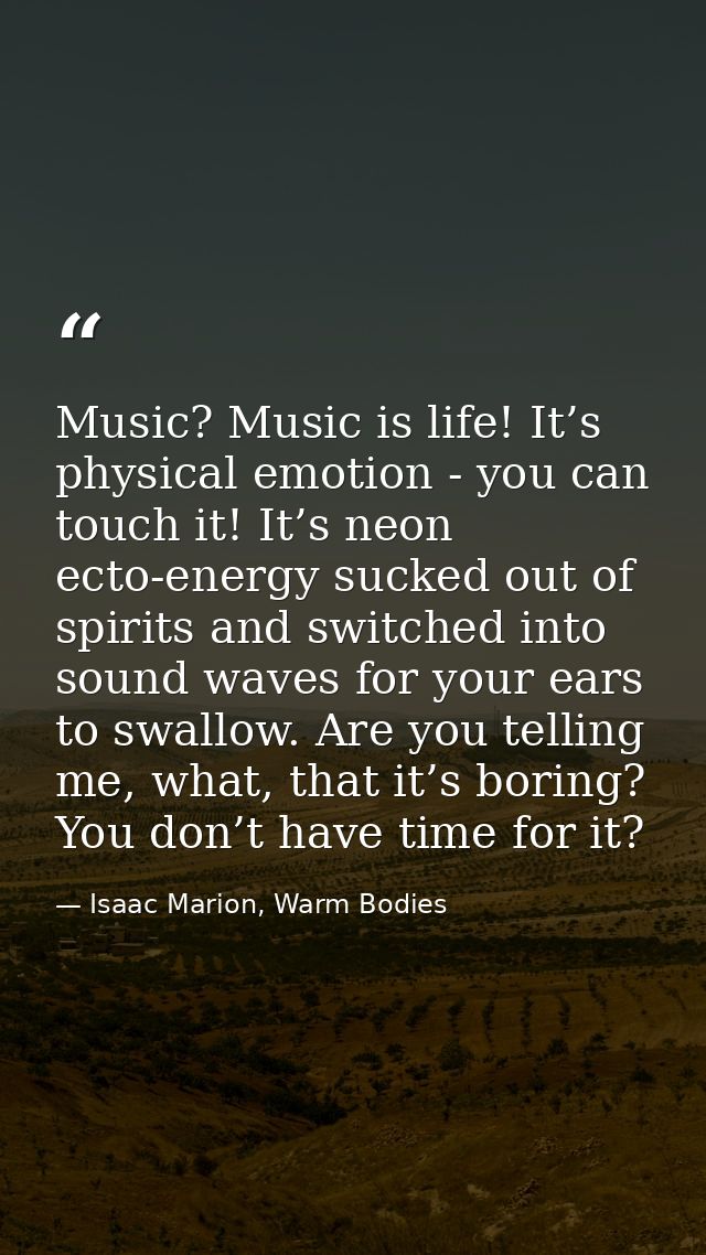 Music? Music is life! It’s physical emotion - you can touch it! It’s neon ecto-energy sucked out of spirits and switched — Isaac Marion, Warm Bodies
