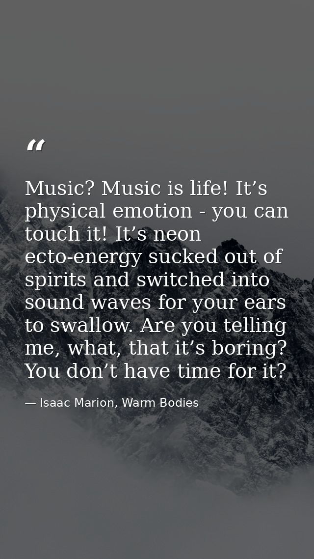 Music? Music is life! It’s physical emotion - you can touch it! It’s neon ecto-energy sucked out of spirits and switched — Isaac Marion, Warm Bodies
