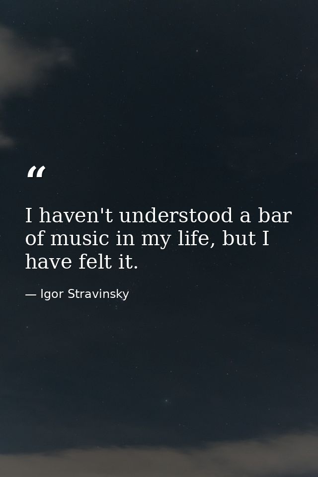 I haven't understood a bar of music in my life, but I have felt it. — Igor Stravinsky
