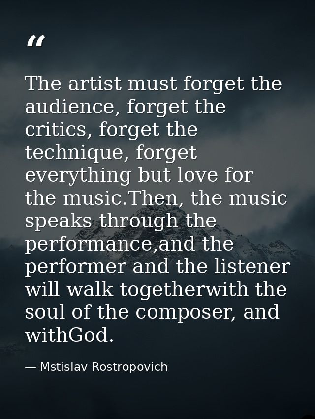 The artist must forget the audience, forget the critics, forget the technique, forget everything but love for the music. — Mstislav Rostropovich