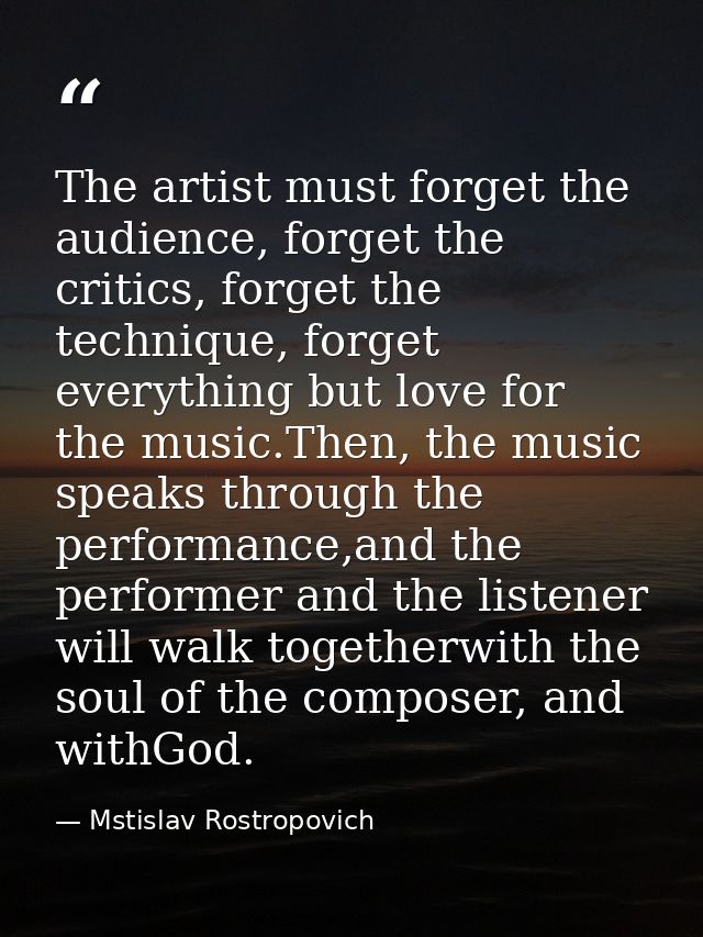 The artist must forget the audience, forget the critics, forget the technique, forget everything but love for the music. — Mstislav Rostropovich