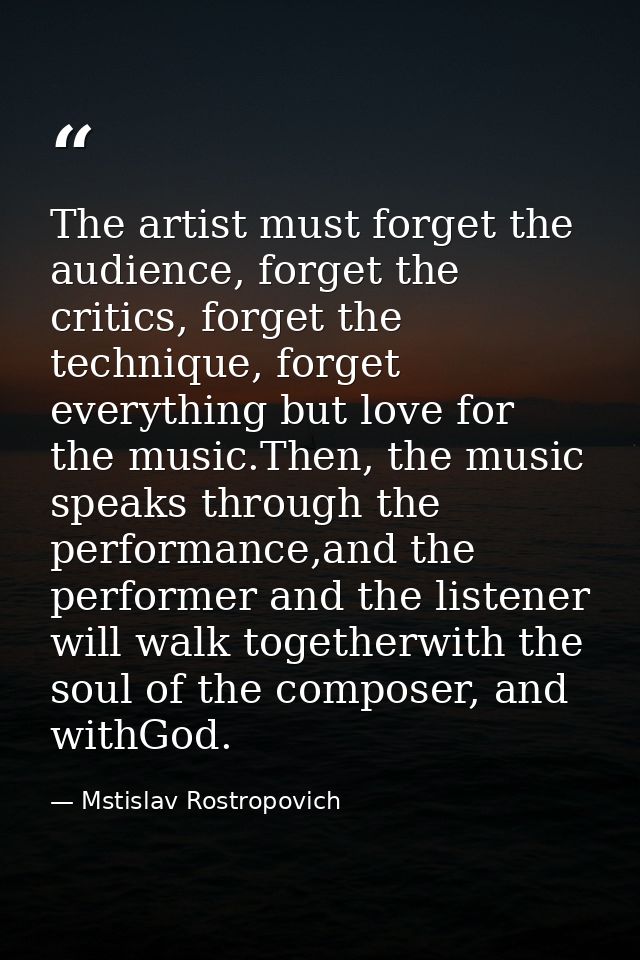 The artist must forget the audience, forget the critics, forget the technique, forget everything but love for the music. — Mstislav Rostropovich