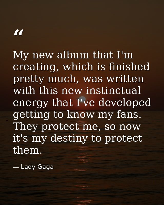 My new album that I'm creating, which is finished pretty much, was written with this new instinctual energy that I've de — Lady Gaga