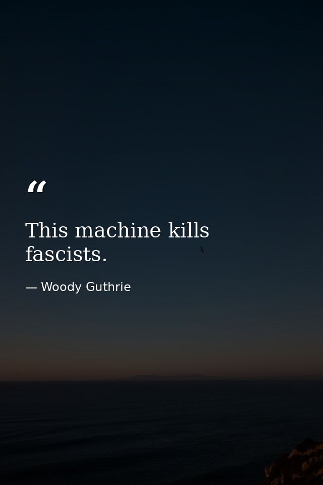 This machine kills fascists. — Woody Guthrie