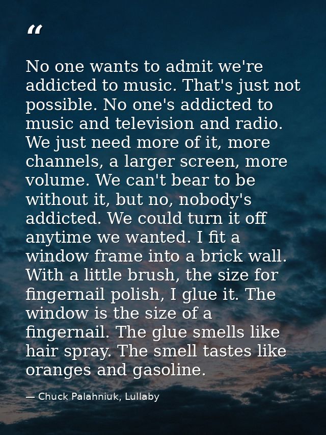No one wants to admit we're addicted to music. That's just not possible. No one's addicted to music and television and r — Chuck Palahniuk, Lullaby