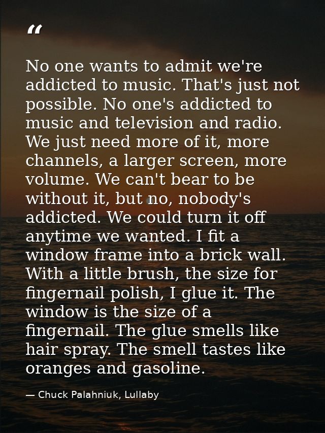 No one wants to admit we're addicted to music. That's just not possible. No one's addicted to music and television and r — Chuck Palahniuk, Lullaby