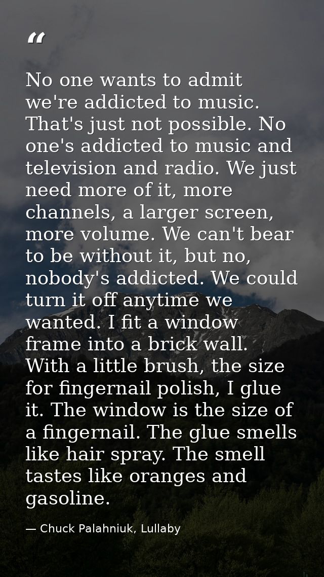 No one wants to admit we're addicted to music. That's just not possible. No one's addicted to music and television and r — Chuck Palahniuk, Lullaby