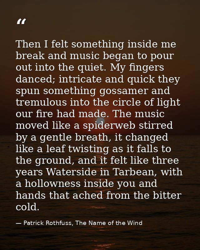Then I felt something inside me break and music began to pour out into the quiet. My fingers danced; intricate and quick — Patrick Rothfuss, The Name of the Wind