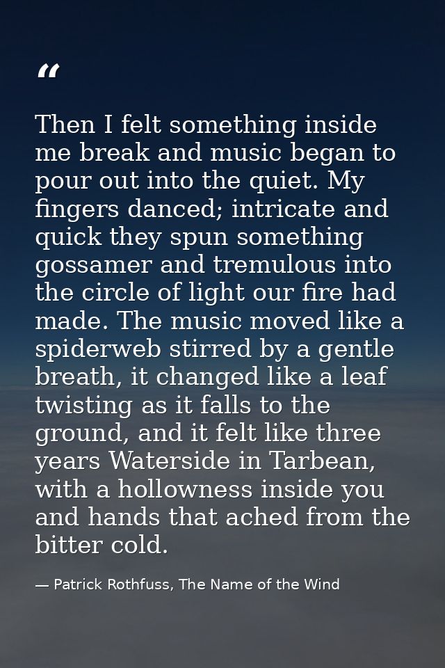 Then I felt something inside me break and music began to pour out into the quiet. My fingers danced; intricate and quick — Patrick Rothfuss, The Name of the Wind