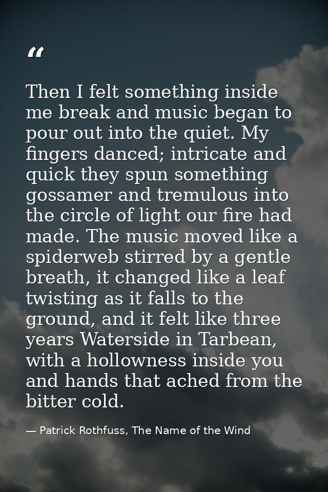 Then I felt something inside me break and music began to pour out into the quiet. My fingers danced; intricate and quick — Patrick Rothfuss, The Name of the Wind