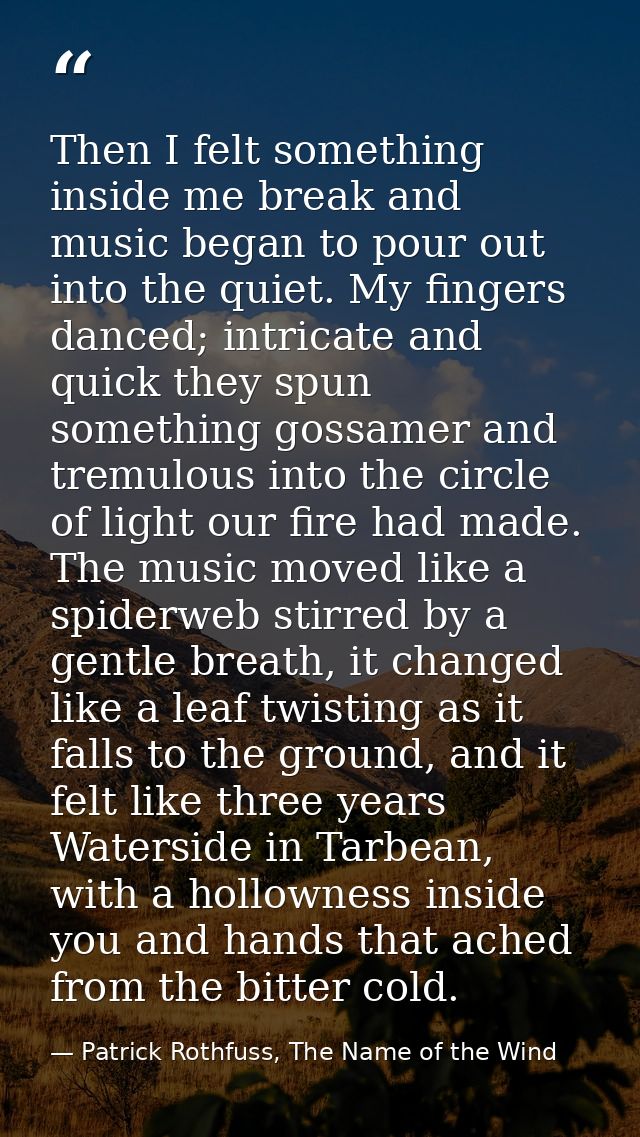 Then I felt something inside me break and music began to pour out into the quiet. My fingers danced; intricate and quick — Patrick Rothfuss, The Name of the Wind