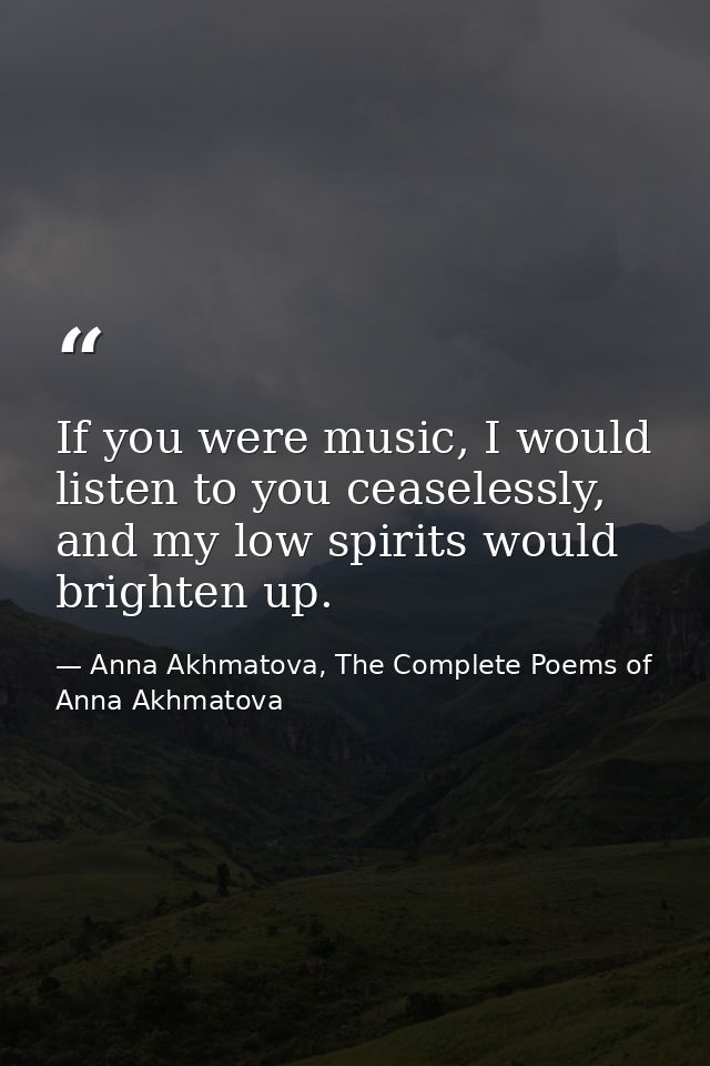 If you were music, I would listen to you ceaselessly, and my low spirits would brighten up. — Anna Akhmatova, The Complete Poems of Anna Akhmatova