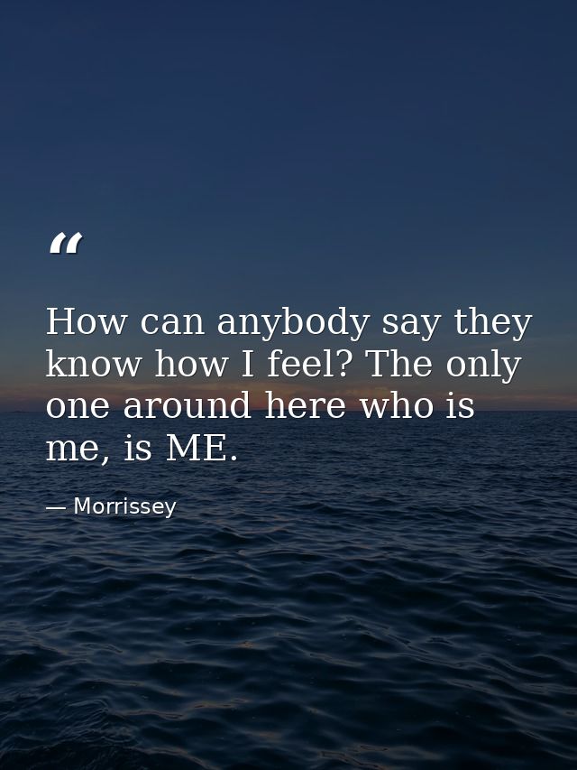 How can anybody say they know how I feel? The only one around here who is me, is ME. — Morrissey