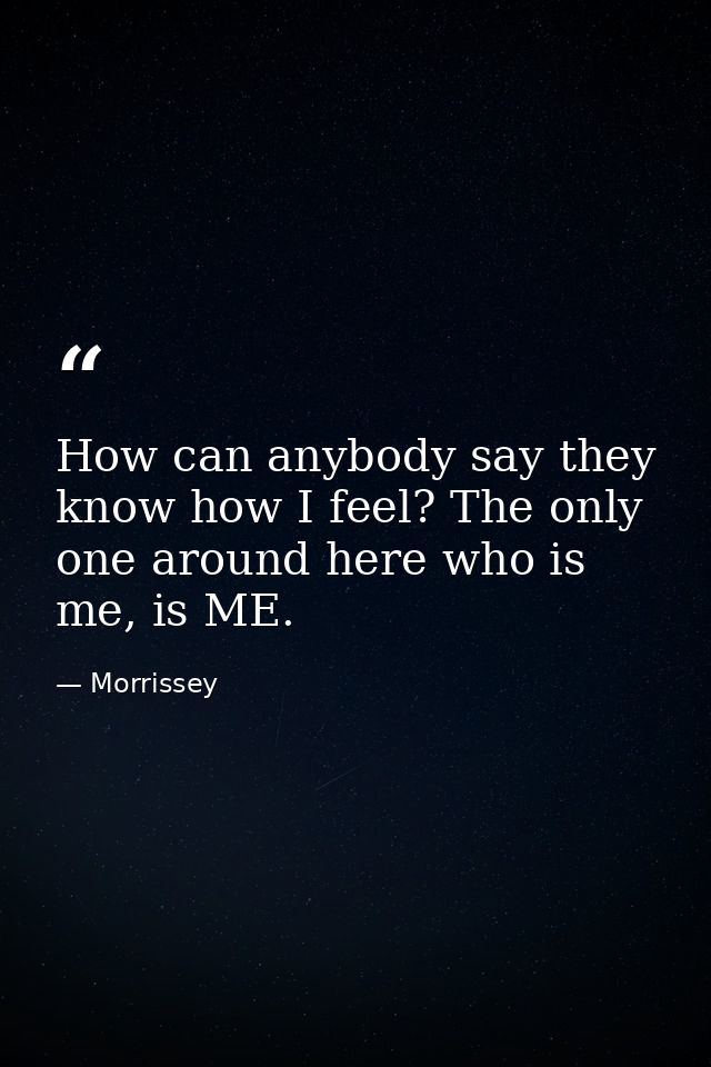 How can anybody say they know how I feel? The only one around here who is me, is ME. — Morrissey