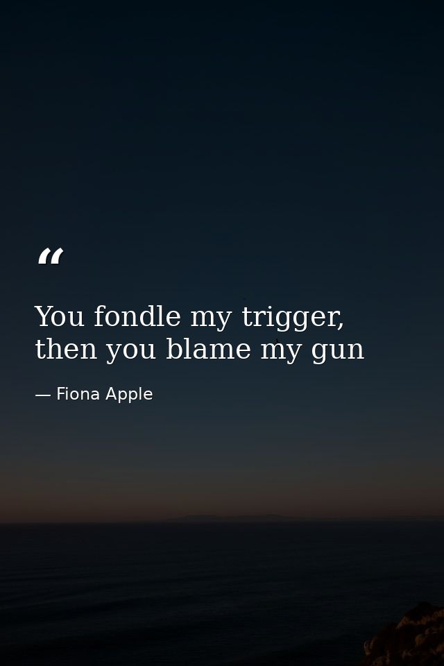 You fondle my trigger, then you blame my gun — Fiona Apple