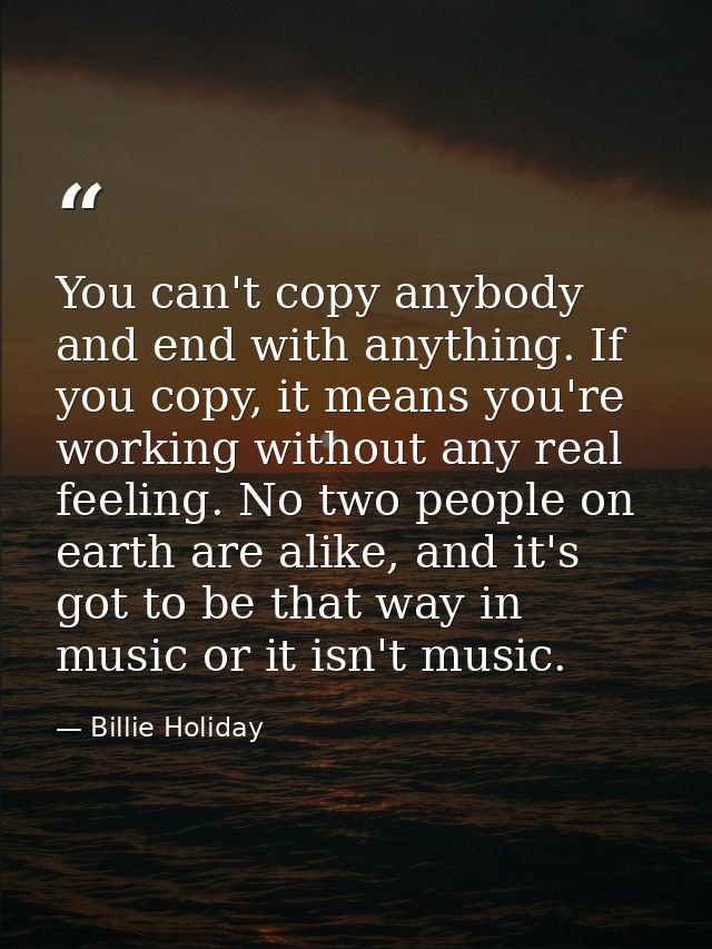 You can't copy anybody and end with anything. If you copy, it means you're working without any real feeling. No two peop — Billie Holiday