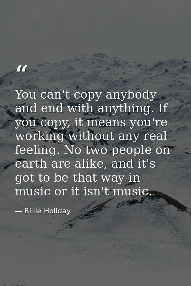 You can't copy anybody and end with anything. If you copy, it means you're working without any real feeling. No two peop — Billie Holiday