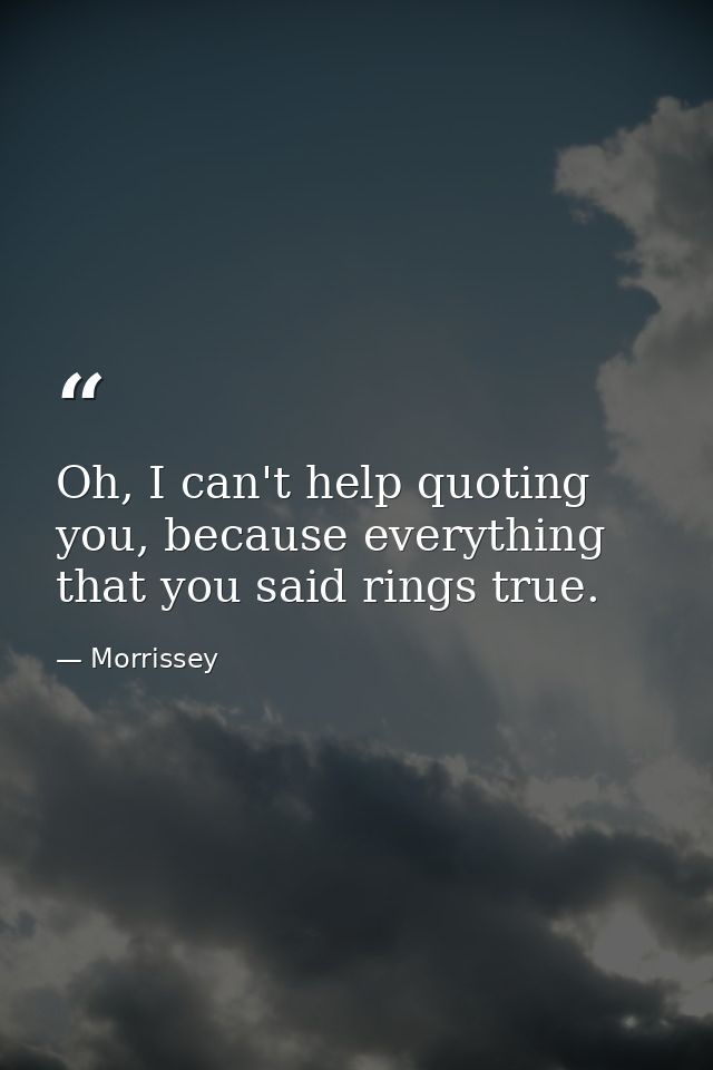 Oh, I can't help quoting you, because everything that you said rings true. — Morrissey