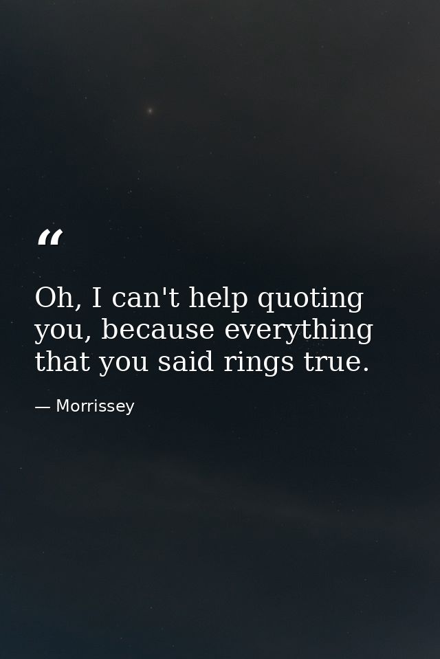 Oh, I can't help quoting you, because everything that you said rings true. — Morrissey