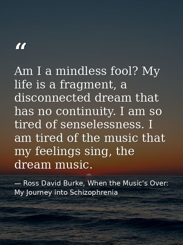 Am I a mindless fool? My life is a fragment, a disconnected dream that has no continuity. I am so tired of senselessness — Ross David Burke, When the Music's Over: My Journey into Schizophrenia