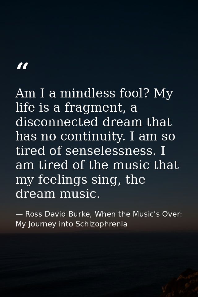 Am I a mindless fool? My life is a fragment, a disconnected dream that has no continuity. I am so tired of senselessness — Ross David Burke, When the Music's Over: My Journey into Schizophrenia