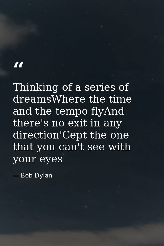 Thinking of a series of dreamsWhere the time and the tempo flyAnd there's no exit in any direction'Cept the one that you — Bob Dylan