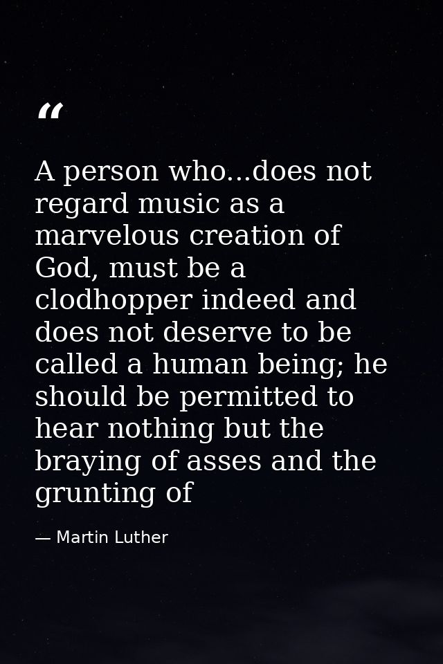 A person who...does not regard music as a marvelous creation of God, must be a clodhopper indeed and does not deserve to — Martin Luther