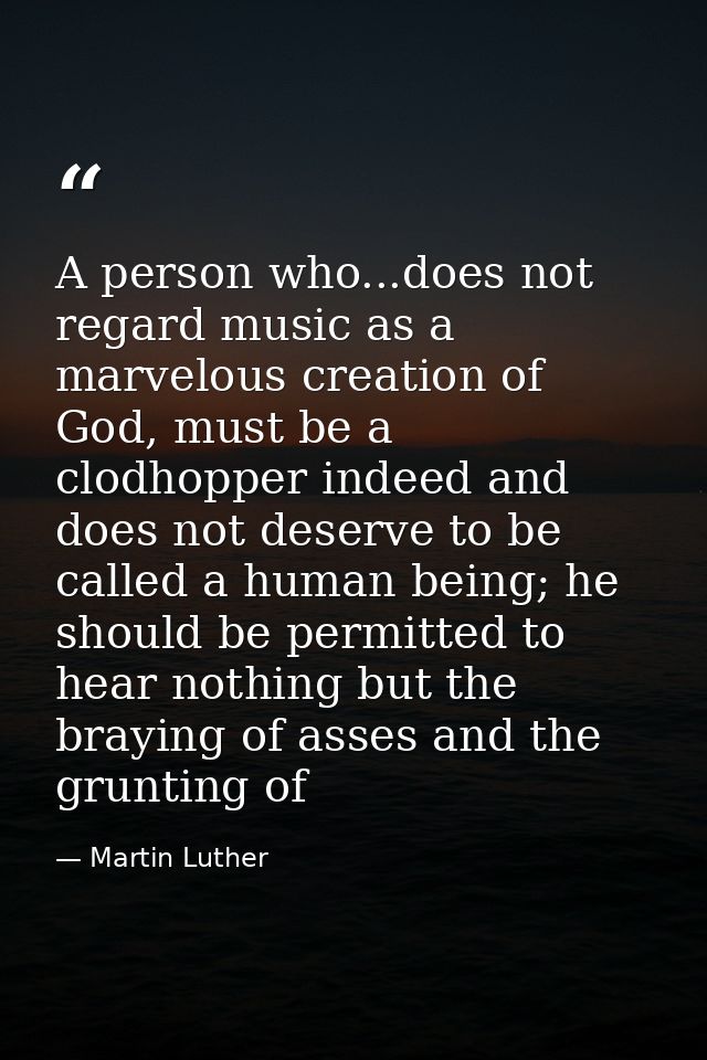 A person who...does not regard music as a marvelous creation of God, must be a clodhopper indeed and does not deserve to — Martin Luther