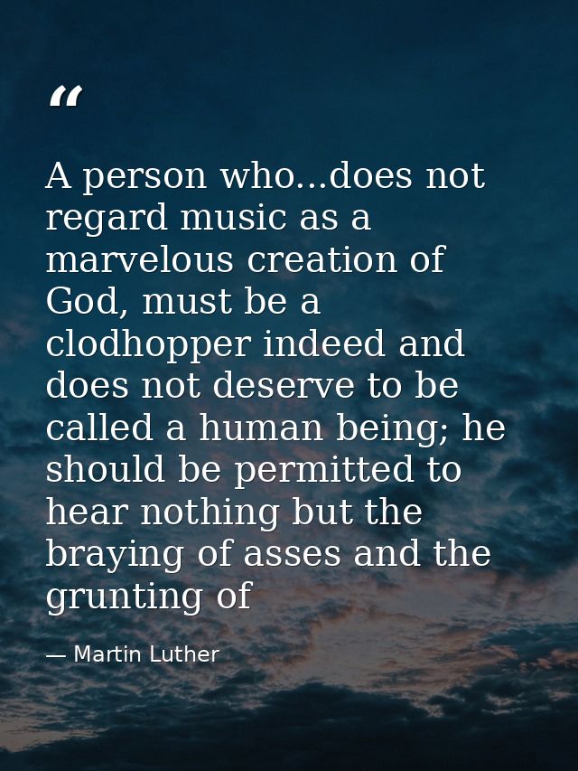 A person who...does not regard music as a marvelous creation of God, must be a clodhopper indeed and does not deserve to — Martin Luther