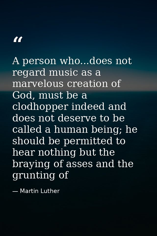 A person who...does not regard music as a marvelous creation of God, must be a clodhopper indeed and does not deserve to — Martin Luther