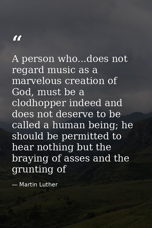 A person who...does not regard music as a marvelous creation of God, must be a clodhopper indeed and does not deserve to — Martin Luther