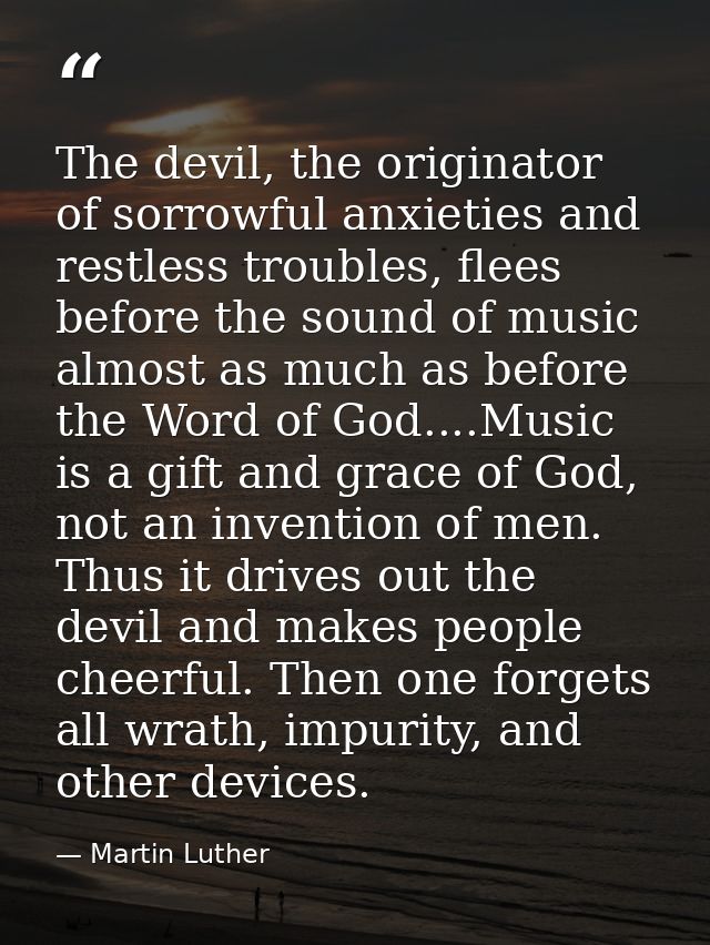 The devil, the originator of sorrowful anxieties and restless troubles, flees before the sound of music almost as much a — Martin Luther