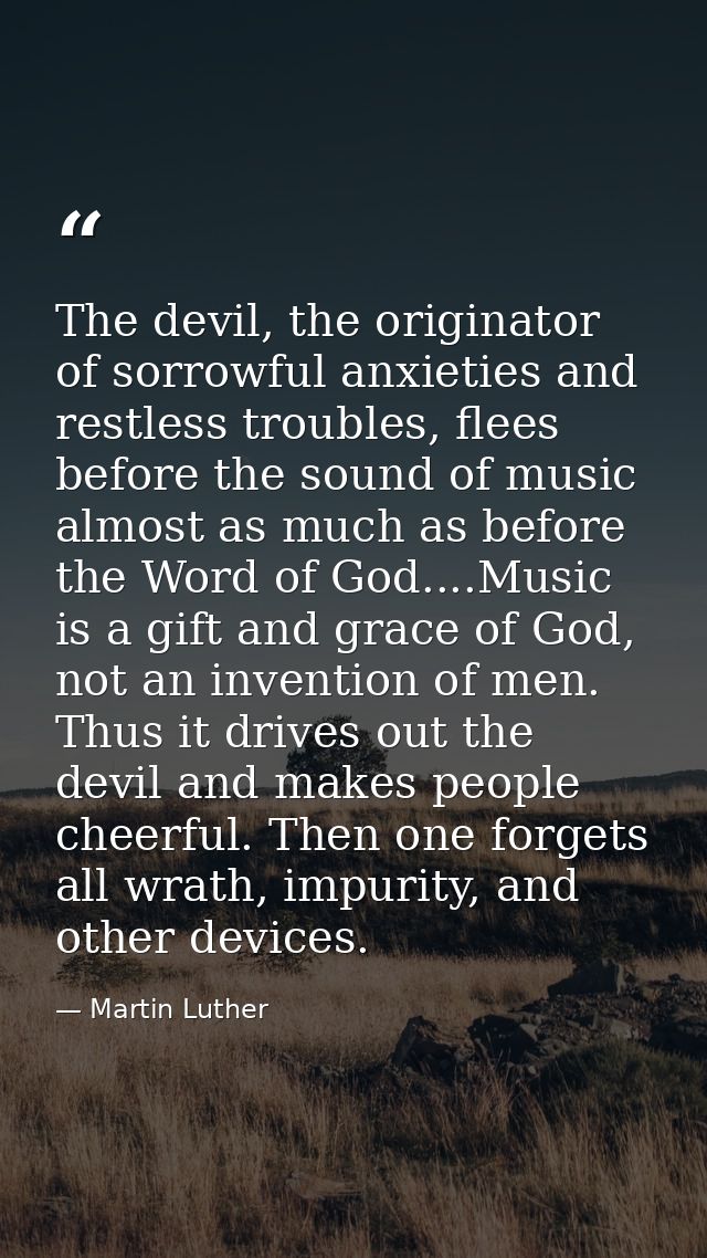 The devil, the originator of sorrowful anxieties and restless troubles, flees before the sound of music almost as much a — Martin Luther